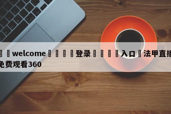 ⚛️welcome👎登录🆚入口✋法甲直播免费观看360