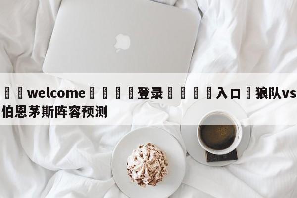 ⚛️welcome👎登录🆚入口✋狼队vs伯恩茅斯阵容预测