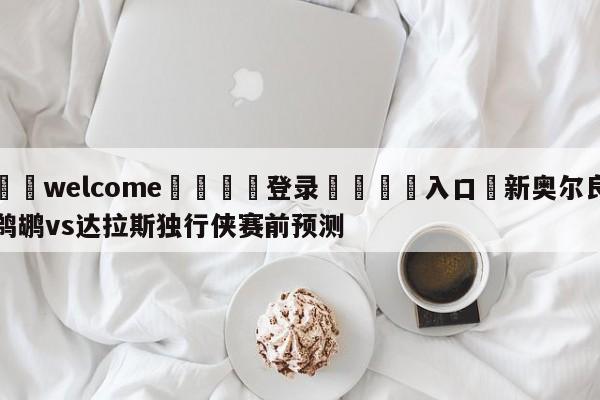 ⚛️welcome👎登录🆚入口✋新奥尔良鹈鹕vs达拉斯独行侠赛前预测