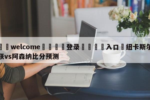 ⚛️welcome👎登录🆚入口✋纽卡斯尔联vs阿森纳比分预测