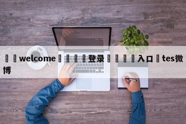 ⚛️welcome👎登录🆚入口✋tes微博