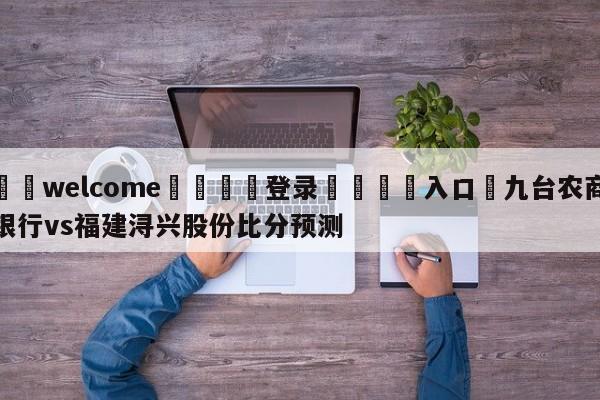 ⚛️welcome👎登录🆚入口✋九台农商银行vs福建浔兴股份比分预测