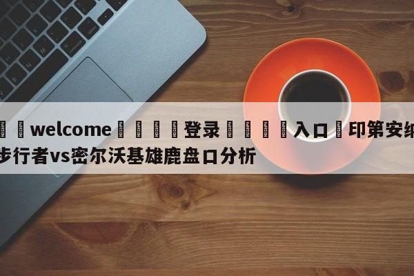 ⚛️welcome👎登录🆚入口✋印第安纳步行者vs密尔沃基雄鹿盘口分析