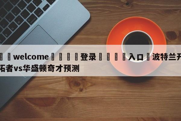 ⚛️welcome👎登录🆚入口✋波特兰开拓者vs华盛顿奇才预测