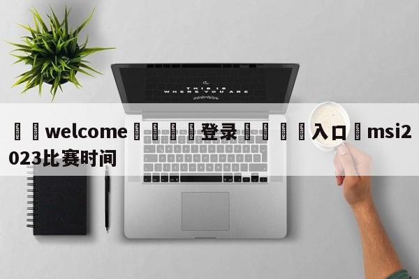 ⚛️welcome👎登录🆚入口✋msi2023比赛时间