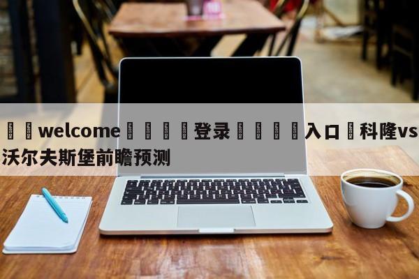 ⚛️welcome👎登录🆚入口✋科隆vs沃尔夫斯堡前瞻预测