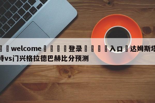 ⚛️welcome👎登录🆚入口✋达姆斯塔特vs门兴格拉德巴赫比分预测