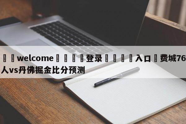 ⚛️welcome👎登录🆚入口✋费城76人vs丹佛掘金比分预测