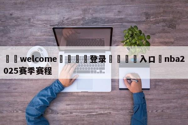 ⚛️welcome👎登录🆚入口✋nba2025赛季赛程