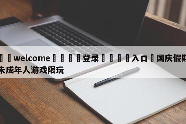 ⚛️welcome👎登录🆚入口✋国庆假期未成年人游戏限玩