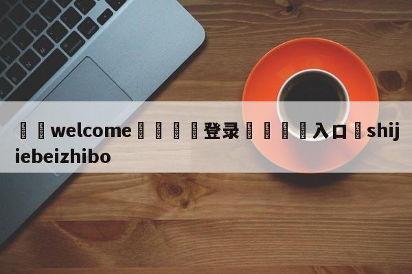 ⚛️welcome👎登录🆚入口✋shijiebeizhibo