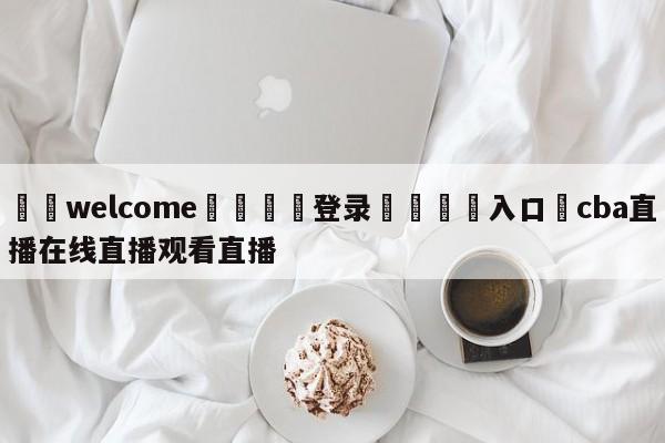 ⚛️welcome👎登录🆚入口✋cba直播在线直播观看直播