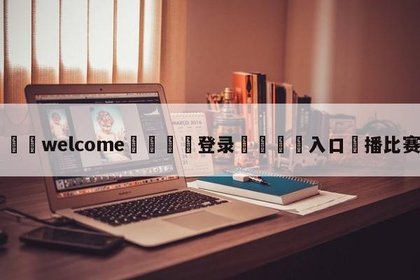 ⚛️welcome👎登录🆚入口✋播比赛