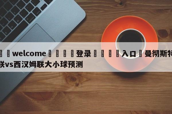 ⚛️welcome👎登录🆚入口✋曼彻斯特联vs西汉姆联大小球预测