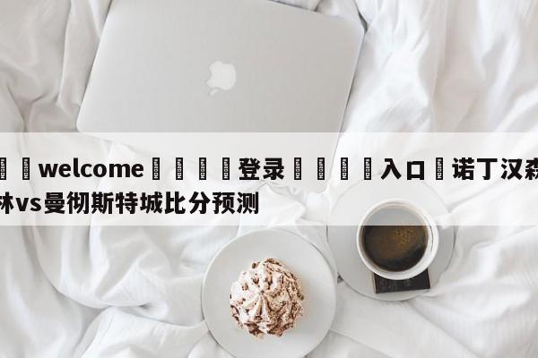 ⚛️welcome👎登录🆚入口✋诺丁汉森林vs曼彻斯特城比分预测