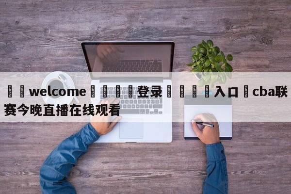 ⚛️welcome👎登录🆚入口✋cba联赛今晚直播在线观看