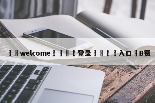 ⚛️welcome👎登录🆚入口✋B费