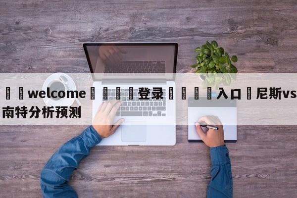 ⚛️welcome👎登录🆚入口✋尼斯vs南特分析预测